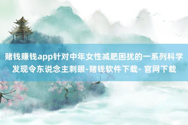 赌钱赚钱app针对中年女性减肥困扰的一系列科学发现令东说念主刺眼-赌钱软件下载- 官网下载