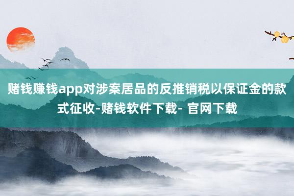 赌钱赚钱app对涉案居品的反推销税以保证金的款式征收-赌钱软件下载- 官网下载