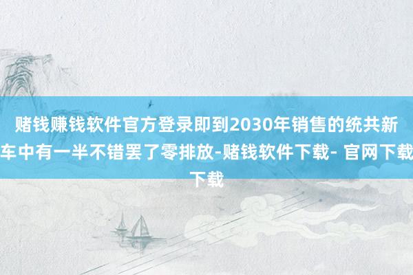 赌钱赚钱软件官方登录即到2030年销售的统共新车中有一半不错罢了零排放-赌钱软件下载- 官网下载