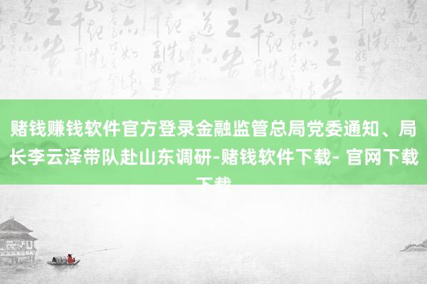 赌钱赚钱软件官方登录金融监管总局党委通知、局长李云泽带队赴山东调研-赌钱软件下载- 官网下载