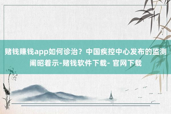 赌钱赚钱app如何诊治？中国疾控中心发布的监测阐昭着示-赌钱软件下载- 官网下载