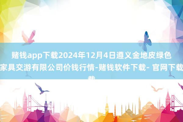 赌钱app下载2024年12月4日遵义金地皮绿色家具交游有限公司价钱行情-赌钱软件下载- 官网下载