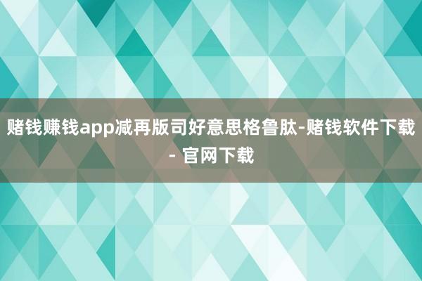 赌钱赚钱app减再版司好意思格鲁肽-赌钱软件下载- 官网下载