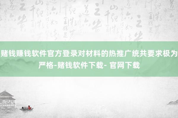 赌钱赚钱软件官方登录对材料的热推广统共要求极为严格-赌钱软件下载- 官网下载