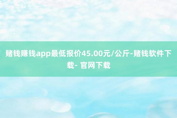 赌钱赚钱app最低报价45.00元/公斤-赌钱软件下载- 官网下载