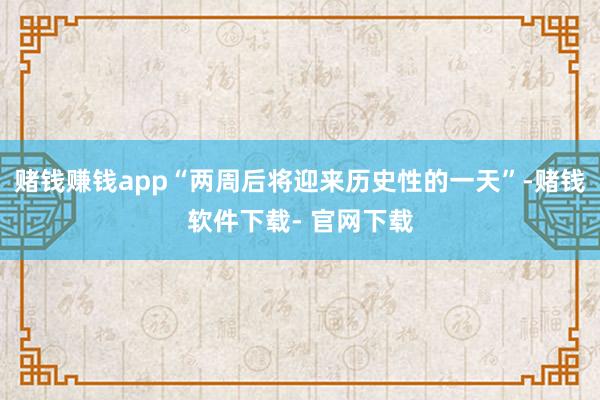 赌钱赚钱app“两周后将迎来历史性的一天”-赌钱软件下载- 官网下载