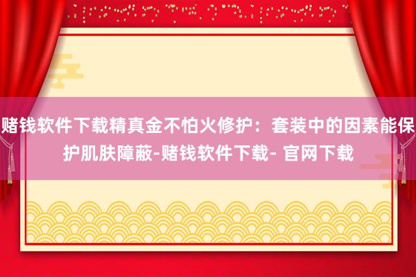 赌钱软件下载精真金不怕火修护：套装中的因素能保护肌肤障蔽-赌钱软件下载- 官网下载