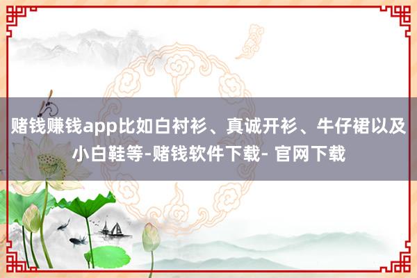 赌钱赚钱app比如白衬衫、真诚开衫、牛仔裙以及小白鞋等-赌钱软件下载- 官网下载