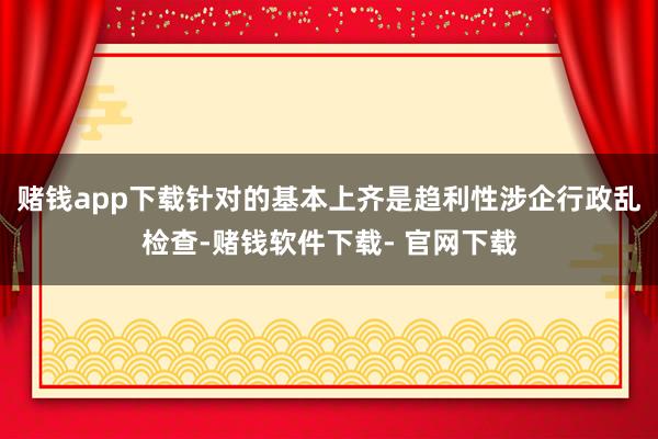 赌钱app下载针对的基本上齐是趋利性涉企行政乱检查-赌钱软件下载- 官网下载