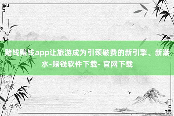 赌钱赚钱app让旅游成为引颈破费的新引擎、新潮水-赌钱软件下载- 官网下载