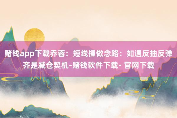 赌钱app下载乔蓉：短线操做念路：如遇反抽反弹齐是减仓契机-赌钱软件下载- 官网下载