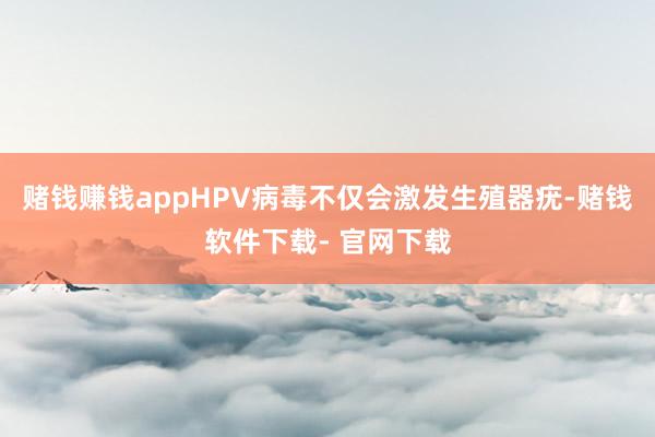 赌钱赚钱appHPV病毒不仅会激发生殖器疣-赌钱软件下载- 官网下载