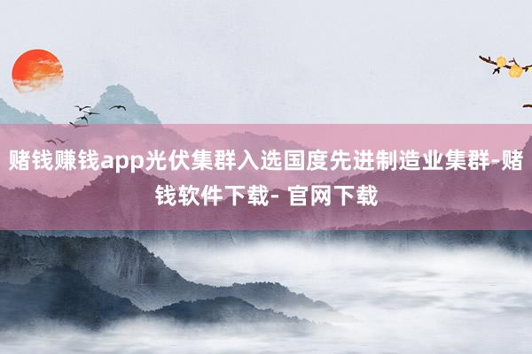 赌钱赚钱app光伏集群入选国度先进制造业集群-赌钱软件下载- 官网下载