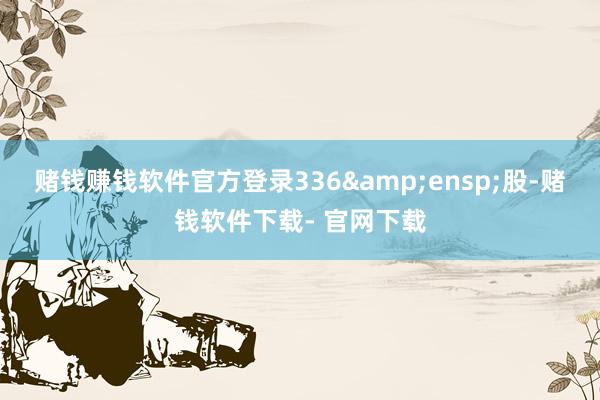 赌钱赚钱软件官方登录336&ensp;股-赌钱软件下载- 官网下载